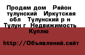 Продам дом › Район ­ тулунский - Иркутская обл., Тулунский р-н, Тулун г. Недвижимость » Куплю   